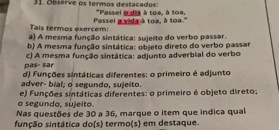 31. Observe os termos destacados:
"Passei o dia à toa, à toa,
Passei a vida à toa, à toa."
Tais termos exercem:
a) A mesma função sintática sujeito do verbo passar.
b) A mesma função sintática : objeto direto do verbo passar
c) A mesma função sintática: adjunto adverbial do verbo
pas- sar
d) Funções sintáticas diferentes: 0 primeiro é adjunto
adver-bial; o segundo, sujeito.
e) Funções sintáticas diferentes: 0 primeiro é objeto direto;
segundo, sujeito.
Nas questões de 30 a 36, marque o item que indica qual
função sintática do(s) termo(s) em destaque.