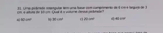 31. Uma pirâmide retangular tem uma base com comprimento de 6 cm e largura de 3
cm, e altura de 10cm.Qualéo volume dessa pirâmide?
a) 60cm^3
b) 30cm^3
c) 20cm^3
d) 40cm^3