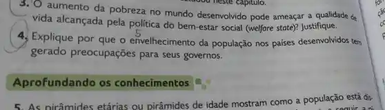 3.10 aumento da pobreza no mundo desenvolvido pode ameaçar a qualidade de
vida alcançada pela política do bem-estar social (welfare state)?Justifique.
4. Explique por que o envelhecimento da população nos paises desenvolvidos tem
gerado preocupações para seus governos.
Aprofundan do os conhecimentos
5.As pirâmides etárias ou pirâmides de idade mostram como a população está dis-