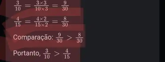 (3)/(10)=(3times 3)/(10times 3)=(9)/(30)
(4)/(15)=(4times 2)/(15times 2)=(8)/(30)
Com paração: (9)/(30)gt (8)/(30)
Portanto, (3)/(10)gt (4)/(15)