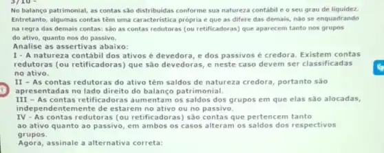 3/10
No balanço patrimonial, as contas são distribuidas conforme sua natureza contábil e o seu grau de liquidez.
Entretanto, algumas contas têm uma caracteristica própria e que as difere das demais, não se enquadrando
na regra das demais contas: sào as contas redutoras (ou retificadoras)que aparecem tanto nos grupos
do ativo, quanto nos do passivo.
Analise as assertivas abaixo:
I - A natureza contábil dos ativos é devedora ,e dos passivosé credora. Existem contas
redutoras (ou retificadoras) que são devedoras, e neste caso devem ser classificadas
no ativo.
II - As contas redutoras do ativo têm saldos de natureza credora, portanto são
apresentadas no lado direito do balanço patrimonial.
III - As contas retificadoras aumentam os saldos dos grupos em que elas são alocadas,
independentemente de estarem no ativo ou no passivo.
IV - As contas redutoras (ou retificadoras) são contas que pertencem tanto
ao ativo quanto ao passivo, em ambos os casos alteram os saldos dos respectivos
grupos.
Agora,assinale a alternativa correta: