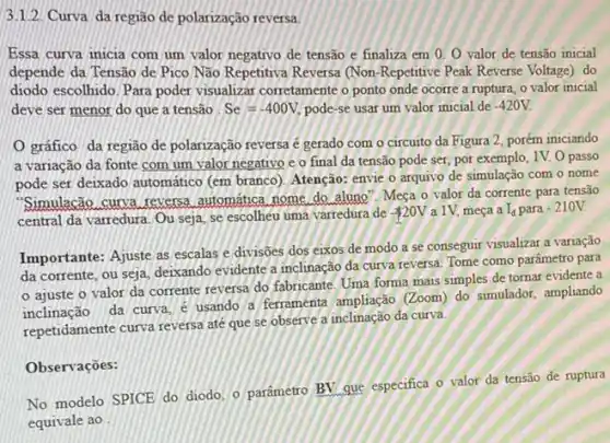 3.1.2. Curva da região de polarização reversa.
Essa curva micia com um valor negativo de tensão e finaliza em 0. 0 valor de tensão inicial
depende da Tensão de Pico Não Repetitiva Reversa (Non-Repetitive Peak Reverse Voltage) do
diodo escolhido. Para poder visualizar corretamente o ponto onde ocorre a ruptura o valor inicial
deve ser menor do que a tensão Se=-400V, pode-se usar um valor inicial de -420V.
gráfico da região de polarização reversa é gerado com o circuito da Figura 2, porém iniciando
a variação da fonte com um valor negativo e o final da tensão pode ser, por exemplo, 1V. O passo
pode ser deixado automático (em branco). Atenção: envie o arquivo de simulação com o nome
"Simulacão curva reversa automatica nome do aluno Meça o valor da corrente para tensão
central da varredura. Ou seja, se escolheu uma varredura de
 20V a 1V, meça a I_(d) para -210V.
Importante: Ajuste as escalas e divisōes dos eixos de modo a se consegur visualizar a variação
da corrente, ou seja deixando evidente a inclinação da curva reversa. Tome como parâmetro para
ajuste o valor da corrente reversa do fabricante, Uma forma mais simples de tornar evidente a
inclinação da curva.usando a ferramenta ampliação (Zoom) do simulador, ampliando
repetidamente curva reversa até que se observe a inclinação da curva.
Observações:
No modelo SPICE do diodo, o parâmetro BV que especifica o valor da tensão de ruptura
equivale ao