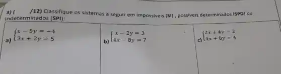 3)
(12)Classifique os sistemas a seguir em impossiveis
(SI) , possiveis determinados (SPD)ou
Indeterminados (SPI):
 ) x-5y=-4 3x+2y=5 
b)
 ) x-2y=3 4x-8y=7 
c)
 ) 2x+4y=2 4x+8y=4