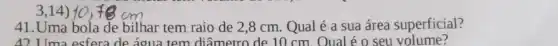 3,14)
41.Uma bola de bilhar tem raio de 2,8 cm. Qual é a sua área superficial?
42 Uma esfera de áqua tem diâmetro de 10 cm. Oual é o seu volume?