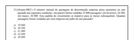 31)(Enem-MEC) O número mensal de passagens de determinada empresa aérea aumentou no ano
passado nas seguintes condiçães em janeiro forma vendidas 33000 passagens; em fevereiro, 34 500;
em março, 36 000 Esse padrão de crescimento se manteve para os meses subsequentes. Quantas
passagens foram vendidas por essa empresa em julho do ano passado?
a) 38000
b) 40500
c) 41000
d) 42000
e) 48000