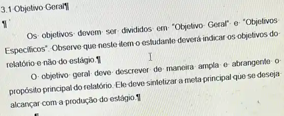 3.1-Objetivo Geralfl
11
Os- objetivos- devem-ser divididos: em- "Objetivo Geral" e- "Objetivos
Especificos". Observe que neste-item-o estudante deverá indicar os-objetivos do
relatório e não do-estágio . II
I
O- objetivo-geral- deve descrever de- maneira ampla: e- abrangente: 0
propósito principal do relatório. Ele-deve sintetizar a meta principal que se deseja
alcançar-com a produção do estágio.II