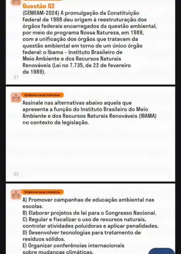 31
Questão 02
(CEMEAM-2024 ) A promulgação da Constituição
Federal de 1988 deu a reestruturac zão dos
orgãos federais encarregados da questão ambiental,
por meio do programa Nossa Natureza , em 1989,
com a unificação dos órgãos que tratavam da
questão ambiental em torno de um único órgão
federal:o Ibama - Instituto Brasileiro de
Meio Ambiente e dos Recursos Naturais
Renováveis (Lei no 7.735, de 22 de fevereiro
de 1989).
Dinâmica Local Interativa
Assinale nas alternativas abaixo aquela que
apresenta a função do Instituto Brasileiro do Meio
Ambiente e dos Recursos Naturais Renováveis (IBAMA)
no contexto da legislação.
A) Promover campanhas de educação ambiental nas
escolas.
B) Elaborar projetos de lei para o Congresso Nacional.
C) Regular e fiscalizar o uso de recursos naturais,
controlar atividades poluidoras e aplicar penalidades.
D) Desenvolver tecnologias para tratamento de
residuos solidos.
E) Organizar conferências internacionais
sobre mudancas climáticas.