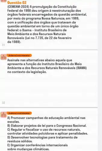 31
Questão 02
(CEMEAM-2024)A promulgação da Constituição
Federal de 1988 deu a reestruture cão dos
órgãos federais encarregados da questão ambiental,
por meio do programa Nossa Natureze , em 1989,
com a unificação dos órgãos que tratavam da
questão ambiental em torno de um único órgão
federal: o Ibama -Instituto Brasileiro de
Meio Ambiente e dos Recursos Naturais
Renováveis (Lei no 7.735, de 22 de fevereiro
de 1989).
Dinâmica Local Interativa
Assinale nas alternativas abaixo aquela que
apresenta a função do Instituto Brasileiro do Meio
Ambiente e dos Recursos Naturais Renováveis (IBAMA)
no contexto da legislação.
Dinâmica Local Interativa
A) Promover campanhas de educação ambiental nas
escolas.
B) Elaborar projetos de lei para o Congresso Nacional.
C) Regular e fiscalizar o uso de recursos naturais,
controlar atividades poluidoras e aplicar penalidades.
D) Desenvolver tecnologias para tratamento de
residuos sólidos.
E) Organizar conferências internacionais
sobre mudanças climáticas.