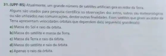 31.(UPF-RS) Atualmente um grande número de satélites artificiais gira ao redor da Terra.
Alguns são usados para pesquisa cientifica ou observaçoes dos astros outros sao meteorologicos
ou são utilizados nas comunicaçóes, dentre outras finalidades. Esses satélites que giram ao redor da
Terra apresentam velocidades orbitais que dependem da(s) seguinte(s,grandeza(s)
a) Massa do Sol e raio da órbita.
b) Massa do satélite e massa da Terra.
c) Massa da Terra e raio da órbita.
d) Massa do satélite e raio da órbita.
e) Apenas o raio da órbita.