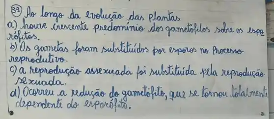 (32) Ao longo da revolucão das plantas
a) houve crescente predominio dos gamétóilos sobre os espo rófitos.
b) Os gametas foram substituidos por esporos no processo reprodultivo.
c) a reprodução assexuada foi substituida pela reprodusão sexuada.
d) Ocorreu a redução do gamelólito, que se tornou totalment dependente do esporólito.