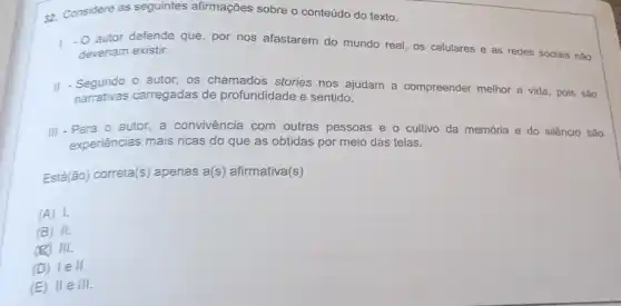 32. Considere as seguintes afirmações sobre o conteúdo do texto.
1 - O autor defende que por nos afastarem do mundo real, os celulares e as redes sociais nào
deveriam existir.
II - Segundo o autor os chamados stories nos ajudam a compreender melhor a vida, pois sào narrativas carregadas de profundidade e sentido.
III - Para o autor a convivência com outras pessoas e o cultivo da memória e do silêncio são
experiências mais ricas do que as obtidas por meio das telas.
Está(ão) correta(s)apenas a(s) afirmativa(s)
(A) 1.
(B) II.
(2) III.
(D) lell.
(E) IIe III.