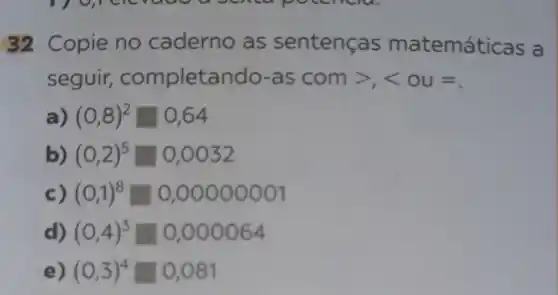 32 Copie no caderno as sentenças matemáti cas a
seguir completando-as com gt ,lt  ou =
(0,8)^2square 0,64
(0,2)^5square 0,0032
(0,1)^8square 0,00000001
d) (0,4)^3square 0,000064
e) (0,3)^4square 0,081