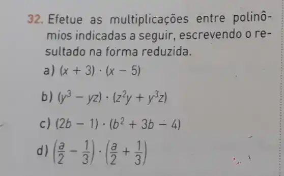 32. Efetue as multiplicaçōes entre polinô-
mios indicadas a seguir , escrevendo o re-
sultado na forma reduzida.
(x+3)cdot (x-5)
b) (y^3-yz)cdot (z^2y+y^3z)
c) (2b-1)cdot (b^2+3b-4)
d) ((a)/(2)-(1)/(3))cdot ((a)/(2)+(1)/(3))