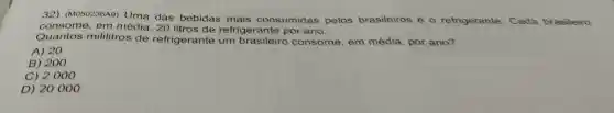 32) (MO50236A9)
Uma das bebidas mais consumidas pelos brasileiros é o refrigerante Cada brasileiro
consome, em média, 20 refrigerante por ano.
Quantos mililitros de refrigerante um consome, em média, por ano?
A) 20
B) 200
C) 2000
D) 20000