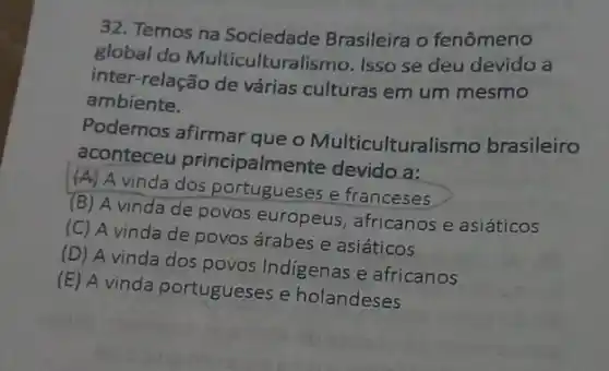 32. Temos na Sociedade Brasileira o fenômeno
global do Multiculturalismo. Isso se deu devido a
inter relação de várias culturas em um mesmo
ambiente.
Podemos afirmar que o Multiculturalismo brasileiro
aconteceu principalme nte devido a:
(A) A vinda dos portugueses e franceses
(B) A vinda de povos europeus, africanos e asiáticos
(C) A vinda de povos árabes e asiáticos
(D) A vinda dos povos Indigenas e africanos
(E) A vinda portugueses e holandeses