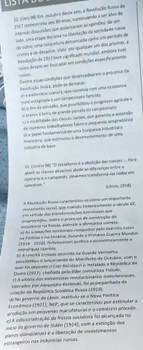 32. (Uerj 98) Em outubro deste ano, a Revolução Russa de
1917 comemorou seu 80 anos, continuando a ser alvo de
intensas discussôes que polarizaram as opiniōes: de um
lado, uma etapa decisiva na libertação da sociedade russa;
de outro, uma conjuntura denunciada como um período de
crimes e de desastre Vista por qualquer um dos prismas, a
Revolução de 1917 teve significado mundial, embora suas
raizes devam ser buscadas em condições especificamente
russas.
Dentre essas condiçōes que desencadearam o processo da
Revolução Rursia, pode-se destacar:
a) a autocracia czarista,que convivia com uma economia
rural estagnada e um campesinato faminto
b) o fim da servidão, que possibilitou o progresso agricola e
acesso á terra de grande parcela do campesinato
c) a mobilidade das classes sociais, que garantiu a ascensao
de inúmeros trabalhadores fabris e pequenos proprietários
d) o papel fundamental de uma burguesia industrial e
financeira, que estimulou o desenvolvimento de uma
indústria de base
33. (Unirio 98) "O socialismo é a abolição das classes __ Para
abolir as classes devemos abolir as diferencas entre o
operário e o camponés,devemos transformá-los todos em
operários."
(Lênin, 1918)
A Revolução Russa caracterizou-se como um importante
movimento social, que marcou historicamente o século XX,
em virtude das transformaçbes estruturais que
empreendeu. Sobre o processo de construção do
socialismo na Rússia, assinale a afirmativa correta.
a) As anexações territoriais conquistas pelo exército russo
na Polônia ena Ucrânia, durante a Primeira Guerra Mundial
(1914-1918)
fortaleceram politica e economicamente a
monarquia czarista.
b) A revolta armada ocorrida na Guarda Vermelha
possibilitou o lançamento do Manifesto de Outubro, com
qual foi deposto o Czar Nicolau II e instalada a República da
Duma (1917), chefiada pelo lider comunista Trótski.
c) A vitória dos extremistas revolucionários mencheviques,
liderados por Alexandre Kerenski,fol acompanhada da
criação da República Soviética Russa (1918).
d) No governo de Lênin, institulu-se a Nova Política
Econômica (1921), NEP, que se caracterizou por estimular a
produção em pequenas manufaturas e o comércio privado.
e) A industrialização da Rússia socialista fol alcançada no
inicio do governo de Stálin (1924), com a extinção dos
planos qüinqüenais e a liberação de investimentos
estrangeiros nas indústrias russas.