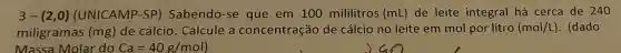 3-(2,0) (UNICAMP-SP)Sabendo-se que em 100 mililitros (mL) de leite integral há cerca de 240
miligramas (mg)de cálcio Calcule a concentração de cálcio no leite em mol por litro (mol/L) . (dado
Massa Molar do Ca=40g/mol)