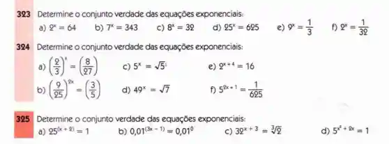 323 Determine o conjunto verdade das equaçōes exponenciais:
a) 2^x=64
b) 7^x=343
C) 8^x=32
d) 25^x=625
e) 9^x=(1)/(3)
f) 2^x=(1)/(32)
Determine o conjunto verdade das equações exponenciais:
a ((2)/(3))^x=((8)/(27))
C) 5^x=sqrt (5)
e) 2^x+4=16
b) ((9)/(25))^2x=((3)/(5))
d) 49^x=sqrt (7)
f) 5^2x+1=(1)/(625)
325 Determine o conjunto verdade das equaçōes exponenciais:
a) 25^(x+2)=1
b) 0,01^(3x-1)=0,01^0
C) 32^x+3=sqrt [3](2)
d) 5^x^(2+8x)=1