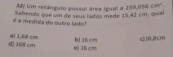 32|Um retângulo possui área igual a
259,056cm^2
Sabendo que um de seus lados mede 1542 cm, qual
é a medida do outro lado?
a) 1,68 cm
b) 16 cm
c) 16,8C m
d) 168 cm
e) 16 cm