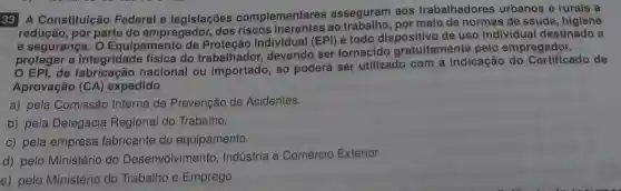 33 A Constituição Federal e legislações complementares asseguram aos trabalhadores urbanos e rurais a
por parte do empregador ao por melo de normas de saúde , higiene
e segurança . o Equipamento Individual (EPI)é todo dispositivo de uso individual destinado a
proteger a integridade física do trabalhador devendo ser fornecido gratuitamente pelo empregador.
proteg de nacional ou importado . só poderá ser utilizado com a indicação do Certificado de
Aprovação (CA)expedido
a) pela Comissão Interna de Prevenção de Acidentes.
b) pela Delegacia Regional do Trabalho.
c) pela empresa fabricante do equipamento.
d) pelo Ministério do Desenvolvimento , Indústria e Comércio Exterior.
e) pelo Ministério do Trabalho e Emprego.