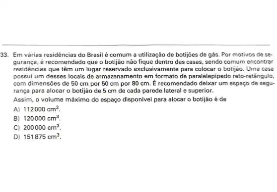 33. Em várias residências do Brasil é comum a utilização de botijoes de gás . Por motivos de se-
gurança, é recomendado que o botijão não fique dentro das casas, sendo comum encontrar
residências que têm um lugar reservado exclusivamente para colocar o botijão. Uma casa
possui um desses locais de armazenamento em formato de paralelepipedo reto-retângulo,
com dimensões de 50 cm por 50 cm por 80 cm . E recomendado deixar um espaço de segu-
rança para alocar o botijão de 5 cm de cada parede lateral le superior.
Assim, o volume máximo do espaço disponível para alocar o botijão é de
A) 112000cm^3
B) 120000cm^3
C) 200000cm^3
D) 151875cm^3