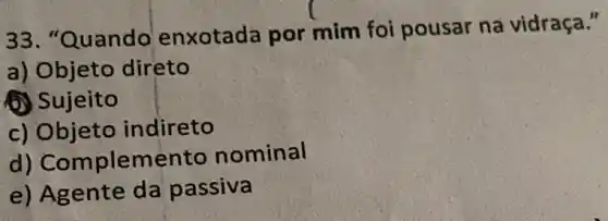 33. "Quando enxotada por mim foi pousar na vidraça."
a) Objeto direto
(1) Sujeito
c) Objeto indireto
d) Complemento nominal
e) Agente da passiva