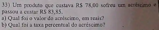 33) Um produto que custava R 78,00 sofreu um acréscimo e
passou a custar RS83,85
a) Qual foi o valor do acréscimo, em reais?
b) Qual foi a taxa percentual do acréscimo?