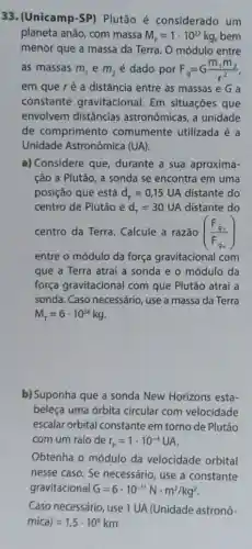 33. (Unicamp-SP)Plutão é considerado um
planeta anão, com massa M_(p)=1cdot 10^22kg bem
menor que a massa da Terra. O módulo entre
as massas m_(1) e m_(2) é dado por F_(9)=G(m_(1)m_(2))/(r^2)
em que ré a distância entre as massas e G a
constante gravitacional. Em situações que
envolvem distâncias astronômicas, a unidade
de comprimento comumente utilizada é a
Unidade Astronômica (UA).
a) Considere que durante a sua aproxima-
cão a Plutão, a sonda se encontra em uma
posição que está d_(p)=0,15UA distante do
centro de Plutão e d_(r)=30UA distante do
centro da Terra Calcule a razão ((F_(gr))/(F_(g_(r))))
entre o módulo da força gravitacional com
que a Terra atrai a sonda e o módulo da
força gravitacional com que Plutão atrai a
sonda. Caso necessário , use a massa da Terra
M_(tau )=6cdot 10^24kg
b) Suponha que a sonda New Horizons esta-
beleça uma órbita circular com velocidade
escalar orbital constante em torno de Plutão
com um raio de r_(p)=1cdot 10^-4UA
Obtenha o módulo da velocidade orbital
nesse caso. Se necessário, use a constante