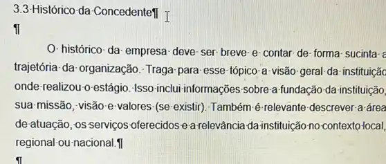 3.3-Histórico-da -ConcedenteTI T
ii
O-histórico-da: empresa deve-ser-breve-e contar-de-forma-sucinta-
trajetória-da organização. Traga para esse-tópico-a-visão geral- da- instituiçãc
onde-realizou-o-estágio -Isso-inclui-informações sobre-a-fundação da-instituição,
sua-missão, visão-e valores (se-existir)-Também é-relevante descrever-a-área
de atuação, os-serviços -oferecidos e-a relevância da instituição-no contexto-local,
regional-ou-nacional.II