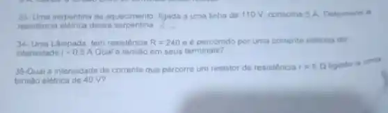 33-Uma serpentina de equecimento. ligada a uma linha de 110 V consome 5 A. Determine o
resistencia eletrica dessa serpentina
34. Uma Lampada tem resistencia R=240 e percomdo por uma corrente eletrica de
intensidade i=0.5A Qual a tensão em seus terminais?
35-Qual a intensidade de corrente que percorre um resistor de resistencia r=5Omega  ligudo a umo
tensao elefrica de 40 v?