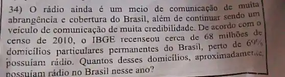 34) 0 rádio ainda é um meio de comunicação de muita
abrangência e cobertura do Brasil além de continuar sendo um
veiculo de comunicação de muita credibilidade De acordo com o
censo de 2010, o IBGE recenseou cerca de 68 milhoes de
domicilios particulares permanentes do Brasil, perto de
69% 
possuiant rádio Quantos desses domicilios , aproximadamerice,
possuían; rádio no Brasil nesse ano?