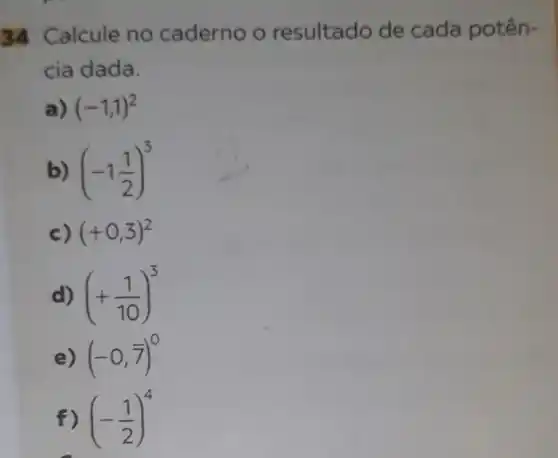 34 Calcule no caderno o resultado de cada potên-
cia dada.
a) (-1,1)^2
b) (-1(1)/(2))^3
c) (+0,3)^2
d) (+(1)/(10))^3
e) (-0,7)^0
f) (-(1)/(2))^4