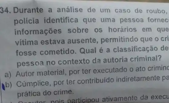 34. Durante a análise de um caso de roubo,
polícia identific a que uma pessoa fornec
informações sobre os horários em que
vitima estav a ausente permitindo que o cri
fosse cometido Qual é a classificação de
pessoa no contexto da autoria criminal?
a) Autor material por ter executado o ato criminc
b) Cúmplice por ter contribuído indiretamente pa
prática do crime.
prática vamente da execu