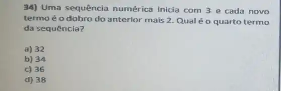 34) Uma sequência numérica inicia com 3 e cada novo
termo é o dobro do anterior mais 2 Qual é o quarto termo
da sequência?
a) 32
b) 34
c) 36
d) 38