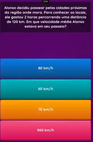 3/46
Alonso decidiu passear pelas cidades próximas
da região onde mora. Para conhecer os locais,
ele gastou 2 horas percorrendo uma distância
de 120 km. Em que velocidade média Alonso
estava em seu passeio?
80km/h
60km/h
70km/h
960km/h