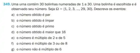 349. Uma urna contém 30 bolinhas numeradas de 1 a 30. Uma bolinha é escolhida e é
observado seu número. Seja Omega = 1,2,3,ldots ,29,30  Descreva os eventos:
a) o número obtido é par
b) o número obtido é ímpar
c) o número obtido é primo
d) o número obtido é maior que 16
e) o número é múltiplo de 2 e de 5
f) o número é múltiplo de 3 ou de 8
g) o número não é múltiplo de 6