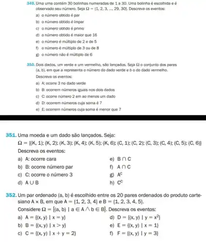 349. Uma urna contém 30 bolinhas numeradas de 1 a 30. Uma bolinha é escolhida e é
observado seu número. Seja Omega = 1,2,3,ldots ,29,30  Descreva os eventos:
a) o número obtido é par
b) o número obtido é ímpar
c) onúmero obtido é primo
d) o número obtido é maior que 16
e) o número é múltiplo de 2 e de 5
f) o número é múltiplo de 3 ou de 8
g) o número não é múltiplo de 6
350. Dois dados, um verde e um vermelho , são lançados. Seja Omega  o conjunto dos pares
(a,b) em que a representa o número do dado verde e b o do dado vermelho.
Descreva os eventos:
a) A: ocorre 3 no dado verde
b) B: ocorrem números iguais nos dois dados
c) C: ocorre número 2 em ao menos um dado
d) D: ocorrem números cuja soma é 7
e) E: ocorrem números cuja soma é menor que 7
351. Uma moeda e um dado são lançados . Seja:
0=1111111112111333644856665001196202310346586885
Descreva os eventos:
a) A: ocorre cara
e) Bcap C
b) B: ocorre número par
f) Acap C
c) C: ocorre o número 3
g) A^C
d) Acup B
h) C^C
352. Um par ordenado (a,b) é escolhido entre os 20 pares ordenados do produto carte-
siano Atimes B , em que A= 1,2,3,4  e B= 1,2,3,4,5 
Considere Omega = (a,b)vert ain Awedge bin B  . Descreva os eventos:
a) A= (x,y)vert x=y 
d) D= (x,y)vert y=x^2
b) B= (x,y)vert xgt y 
e) E= (x,y)vert x=1 
C) C= (x,y)vert x+y=2 
f) F= (x,y)vert y=3