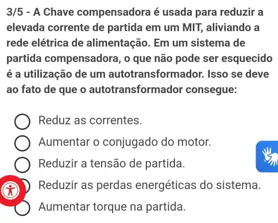 3/5 - A Chave compens adora é usada para reduzir a
elevada corrente de partida em um MIT , aliviando a
rede elétrica de alimenta cão. Em um sistema de
partida compensadora, o que não pode ser esquecido
é a utilização de um autotransforma idor. Isso se deve
ao fato de que o autotransforma dor consegue:
Reduz as correntes.
Aumentar o conjugado do motor.
Reduzir a tensão de partida.
Reduzir as perdas energéticas do sistema.
Aumentar torque na partida.