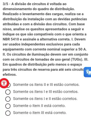 3/5 - A divisão de circuitos é voltada ao
dimensionan nento do quadro de distribuição.
Realizado o levantamento das cargas , realiza-se a
distribuiçãc , da instalação com as devidas potências
atribuídas e com a divisão dos circuitos . Com base
nisso , analise os quesitos apresentados a seguir e
indique os que são compatíveis com o que orienta a
NBR5410 e assinale a alternativa correta. I . Devem
ser usados independentes exclusivos para cada
equipament o com corrente nominal superior a 50 A.
11. Os circuitos de iluminação devem ser em conjunto
com os circuitos de tomadas de uso geral (TUGs). III.
Em quadros de distribuiçã o pelo menos o espaço
para três circuitos de reserva para até seis circuito
efetivos.
x
Somente os itens II e III estão corretos.
Somente os itens I e III estão corretos.
Somente os itens I e ll estão corretos.
Somente o item II está correto.
Somente o item III está correto.