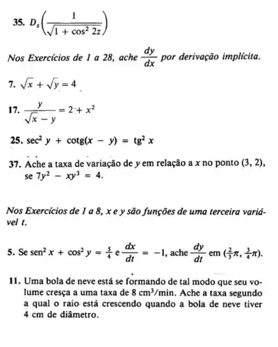 35. D_(z)((1)/(sqrt (1+cos^2)2z))
Nos Exercicios de 1 a 28, ache (dy)/(dx) por derivação implícita.
7. sqrt (x)+sqrt (y)=4
17. (y)/(sqrt (x)-y)=2+x^2
25 sec^2y+cotg(x-y)=tg^2x
37. Ache a taxa de variação de y em relação a x no ponto (3,2)
se 7y^2-xy^3=4
Nos Exercicios de são funções de uma terceira variá-
vel t.
5. Se sen^2x+cos^2y=(5)/(4) e (dx)/(dt)=-1 , ache (dy)/(dt) em ((2)/(3)pi ,(3)/(4)pi )
11. Uma bola de neve está se formando de tal modo que seu vo-
lume cresça a uma taxa de 8cm^3/min . Ache a taxa segundo
a qual o raio está crescendo quando a bola de neve tiver
4 cm de diâmetro.