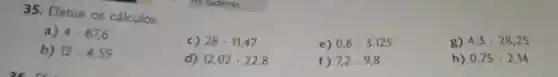 35. Efetue os cálculos.
a) 4.67,6
c) 28cdot 11,47
e) 0,6cdot 3,125
g) 4,3cdot 28,25
b) 12.4,59
d) 12,02cdot 22,8
f) 7,2cdot 9,8
h) 0,75cdot 2,14