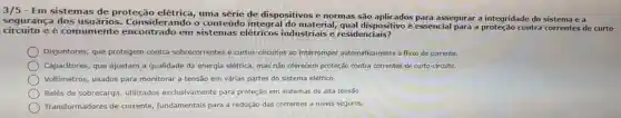 3/5 - Em sistemas de proteção elétrica uma série de dispositivos e normas Sáo assegurar a integridade do sistema ed
segurança dos usuários erando o conteúdo material , qual dispositivo é essencial para a contra correntes de curto-
circuito e comumente encontrado em sistemas elétricos industriais e residenciais?
Disjuntores , que protegem contra sobrecorrentes e curtos -circuitos ao interromper automaticamente o fluxo de corrente.
Capacitores , que ajustam a qualidade da energia elétrica, mas não oferecem proteção contra correntes de curto-circuito.
Voltímetros usados para monitorar a tensão em várias partes do sistema elétrico.
Relés de sobrecarga utilizados exclusivamente para proteção em sistemas de alta tensão.
Transformadores de corrente fundamentais para a redução das correntes a niveis seguros.