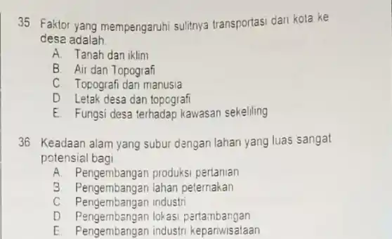 35 Faktor yang mempengaruhi sulitnya transportasi dari kota ke
desa adalah __
A. Tanah dan iklim
B. Air dan Topografi
C. Topografi dan manusia
D Letak desa dan topografi
E. Fungsi desa terhadap kawasan sekeliling
36 Keadaan alam yang subur dangan lahan yang luas sangat
potensial bagi __
A. Pengembangan produksi pertanian
3. Pengembangan lahan peternakan
C. Pengembangan industri
D Pengembangan lokas pertambangan
E. Pengembangan industr kepariwisataan