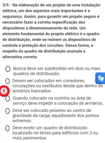 3/5 - Na elaboração de um projeto de uma instalação
elétrica, um dos aspectos mais importantes iea
segurança . Assim, para garantir um projeto seguro é
necessário fazer a correta especificação dos
dispositivos e dimensionar nento da rede. Um
elemento fundamental do projeto elétrico é 0 quadro
de distribuição , onde se reúnem os dispositivos de
controle e proteção dos circuitos . Dessa forma, a
respeito do quadro de distribuição assinale a
alternativa correta:
) Nunca deve ser subdividido em dois ou mais
quadros de distribuição.
Devem ser colocados em corredores,
circulações ou vestíbulos desde que dentro de
armários trancados.
Quando colocado na cozinha ou área de
servico deve impedir a colocação de armários.
Deve ser colocado próximo ao centro de
gravidade da carga , equidistante dos pontos
extremos.
Deve existir um quadro de distribuição
localizado no térreo para edifícios com 3 ou
mais pavimentos