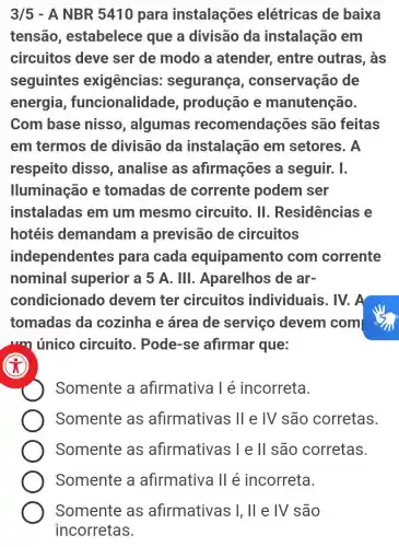 3/5 - A NBR 5410 para instalações elétricas de baixa
tensão , estabelece que a divisão da instalação em
circuitos deve ser de modo a atender , entre outras , às
seguintes exigências : segurança , conservação de
energia , funcionalidade , produção e manutenção.
Com base nisso , algumas recomendações são feitas
em termos de divisão da instalação em setores . A
respeito disso , analise as afirmações a seguir. I.
lluminação e tomadas de corrente podem ser
instaladas em um mesmo circuito. II . Residências e
hotéis demandam a previsão de circuitos
independentes para cada equipamento com corrente
nominal superior a 5 A. Ill . Aparelhos de ar-
condicionado devem ter circuitos individuais . IV. A
tomadas da cozinha e área de servico devem com
um único circuito . Pode-se afirmar que:
Somente a afirmativa l é incorreta.
Somente as afirmativas II e IV são corretas.
Somente as afirmativas I e ll são corretas.
Somente a afirmativa II é incorreta.
x
Somente as afirmativas I, ll e TV são
incorretas.