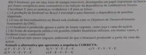 35) O biodiesel, por ser uma fonte de energia renovável um papel importante na busca
por fontes energéticas mais sustentáveis e na redução da dependência de combustíveis fósseis.
Classifique V para as sentenças verdadeiras e F para as falsas:
( ) A produção de biodiesel no Brasil é estratégica para diminuir a dependência de petróleo
importado.
( ) O uso de biocombustíveis no Brasil está alinhado com os Objetivos de Desenvolvimento
Sustentável da ONU.
( ) O biodiesel é produzido apenas a partir de fontes vegetais, como soja e cana-de-açúcar.
( ) As frotas de transporte público em grandes cidades brasileiras utilizam, em muitos casos, o
biodiesel como combustivel.
( ) O biodiesel tem menor impacto ambiental do que o bioetanol produzido a partir da cana-de-
acúcar.
Assinale a alternativa que apresenta a sequência CORRETA:
a) F-V-F-V-E
b) V - V - F - F-F.
V-F-V-V-F.
d)V-V-F-V-F.
e) F-F-V - F-V.