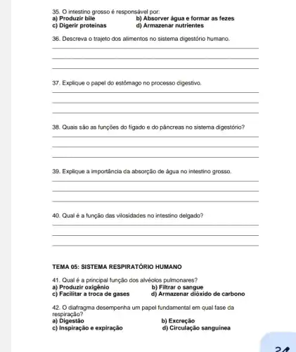 35. O intestino grosso é responsável por:
a) Produzir bile
b) Absorver água e formar as fezes
c) Digerir proteínas
d) Armazenar nutrientes
36. Descreva o trajeto dos alimentos no sistema digestório humano.
__
37. Explique o papel do estômago no processo digestivo.
__
38. Quais são as funções do fígado e do pâncreas no sistema digestório?
__
39. Explique a importância da absorção de água no intestino grosso.
__
40. Qual é a função das vilosidades no intestino delgado?
__
TEMA 05: SISTEMA RESPIRATÓRIO HUMANO
41. Qual é a função dos alvéolos pulmonares?
a) Produzir oxigênio
b) Filtrar o sangue
c) Facilitar a troca de gases
d) Armazenar dióxido de carbono
42. O diatragma desempenha um papel fundamental em qual fase da
respiração?
a) Digestão
b) Excreção
c) Inspiração e expiração
d) Circulação sanguínea
oh