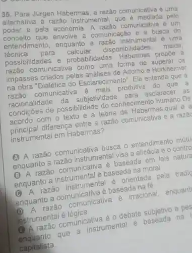 35. Para Jürgen Habermas, a razão comunicativa é uma
alternativa à razão instrumental , que é mediada pelo
poder e pela economia. A razão comunicative lẻ um
conceito que envolve a comunicação e a busca do
entendimento , enquanto a razão instrumental é uma
técnica para calcular disponibilidades, meios.
possibilidades e probabilidades . Habermas propoe a
razão comunicative como uma forma de superar os
impasses criados pelas análises de Adorno e Horkheimer
na obra "Dialética do Esclarecimento . Ele entende que a
razão comunicative e mais produtiva do que a
racionalidade da subjetividade para esclarecer . as
condições de possibilidade do conhecimento humano.De
acordo com o texto e a teoria de Habermas qual
principal diferenca entre a razão comunicative e a razac
instrumental em Habermas?
A A razão comunicativa busca o entendimento mútu
enquanto a razão instrumental visa a eficácia e 0 contro
B A razão comunicativa é baseada em leis nature
enquanto a instrumental é baseada na moral
A razão instrumental é orientada pela tradig
enquanto a comunicativa é baseada na fé
D
A razão comunicative é irracional,
enquant
instrumental é lógica
Q A razão comunicativa éo debate subjetivo e pes
enquanto que a instrumental
é baseada na