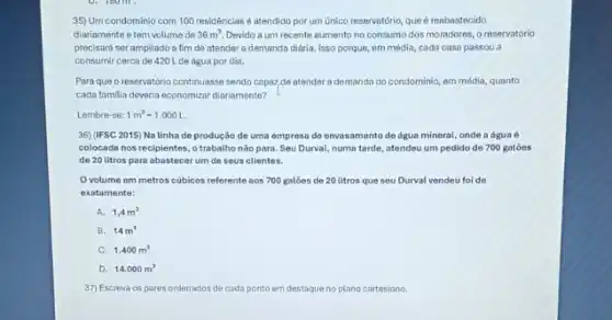 35) Um condominio com 100 residências é atendido por um unico reservatório que é reabastecido
diariamente e tem volume de 36m^3 Devido a um recente aumento no consumo dos moradores, o reservatório
precisará ser ampliado a fim de atender a demanda diária. Isso porque,em média, cada casa passou a
consumir cerca de 420 Lde água por dia.
Para que o reservatório continuasse sendo capaz,de atender a demanda do condominio, em média, quanto
cada familia deveria economizar diariamente?
Lembre-se: 1m^3=1.000L.
36)(IFSC2015) Na linha de produção de uma empresa de envasamento de dgua mineral, onde a agua 6
colocada nos recipientes, o trabalho nào para. Seu Durval, numa tarde, atendeu um pedido de 700 galóes
de 20 litros para abastecer um de seus clientes.
volume em metros cubicos referente sos 700 galóes de 20 litros que seu Durval vendeu foi de
exatamente:
A. 1,4m^3
B. 14m^3
C. 1.400m^3
D. 14.000m^3
37) Escreva os pares ordenados de cada ponto em destaque no plano cartesiano.