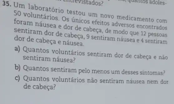 35. Um laboratório testou um novo medicamento com
foram náusea e dor de cabeça, de modo que 12 pessoas
Os únicos efeitos adversos encontrados
sentiram dor de cabeça, 9 sentiram náusea e 4 sentiram
dor de cabeça e náusea.
a) Quantos voluntários sentiram dor de cabeça e não
sentiram náusea?
b) Quantos sentiram pelo menos um desses sintomas?
c) Quantos voluntários não sentiram náusea nem dor
de cabeça?